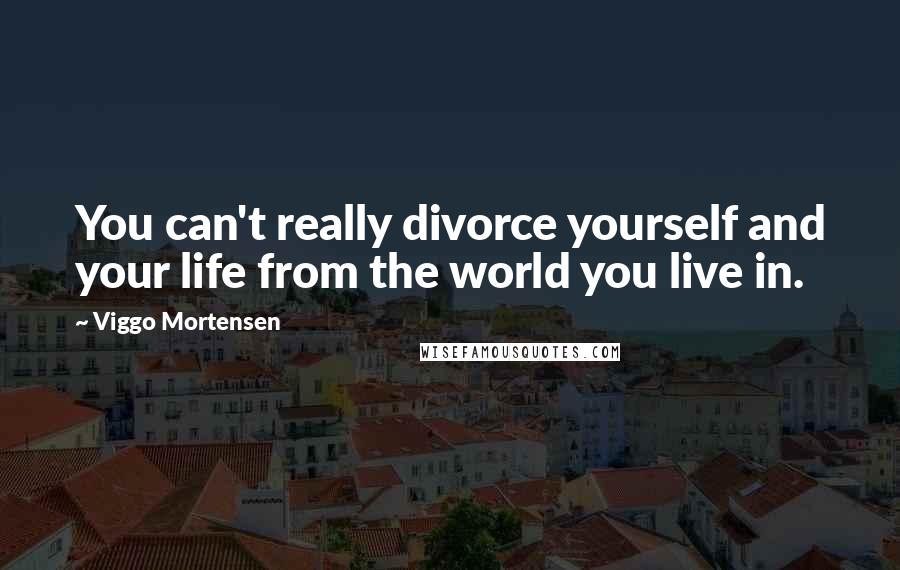 Viggo Mortensen Quotes: You can't really divorce yourself and your life from the world you live in.