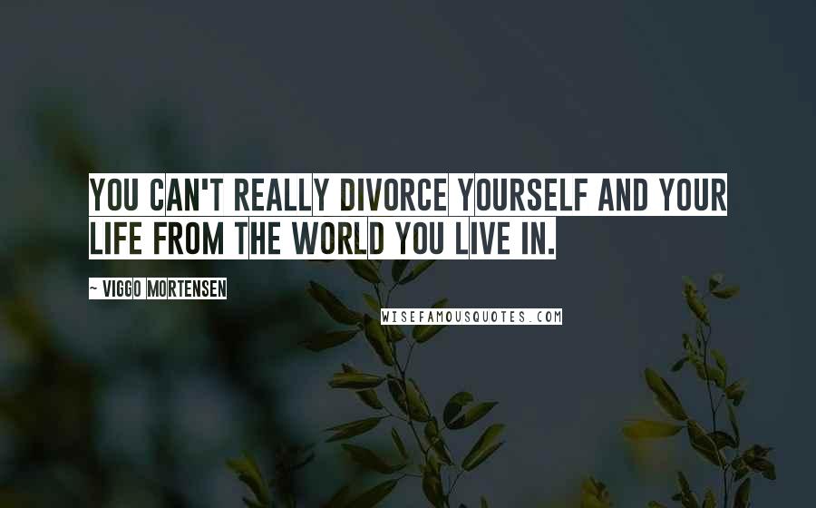 Viggo Mortensen Quotes: You can't really divorce yourself and your life from the world you live in.