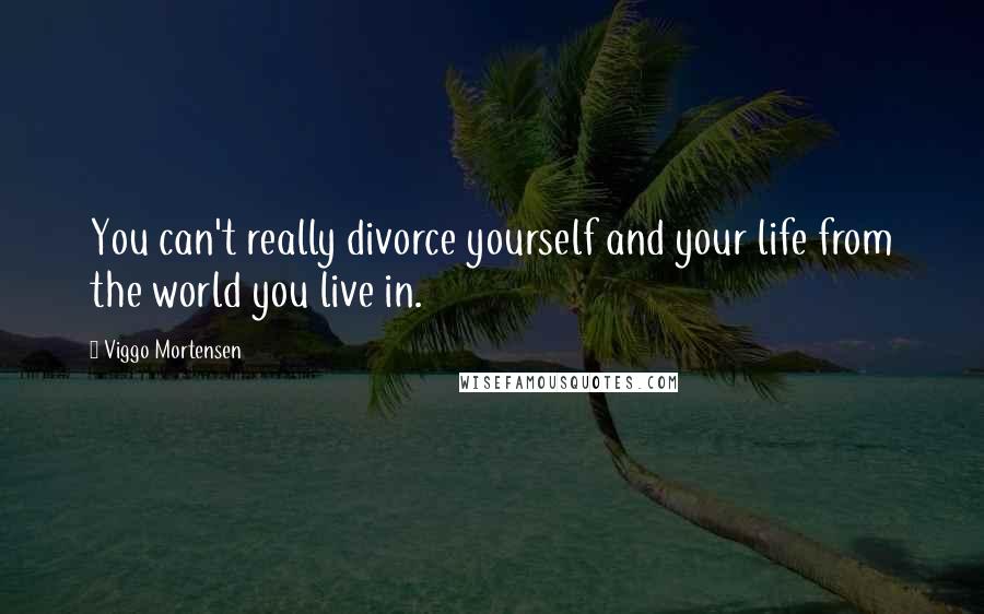 Viggo Mortensen Quotes: You can't really divorce yourself and your life from the world you live in.