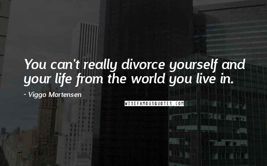 Viggo Mortensen Quotes: You can't really divorce yourself and your life from the world you live in.