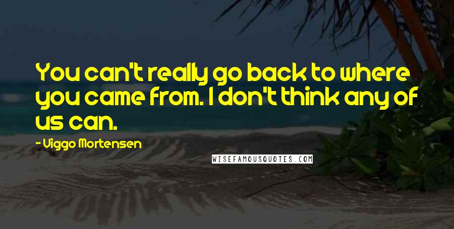 Viggo Mortensen Quotes: You can't really go back to where you came from. I don't think any of us can.