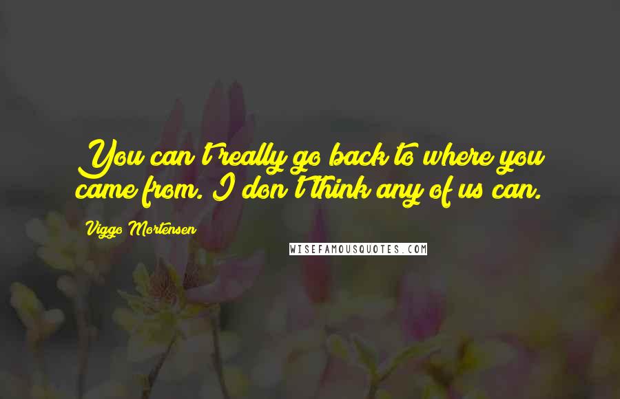 Viggo Mortensen Quotes: You can't really go back to where you came from. I don't think any of us can.