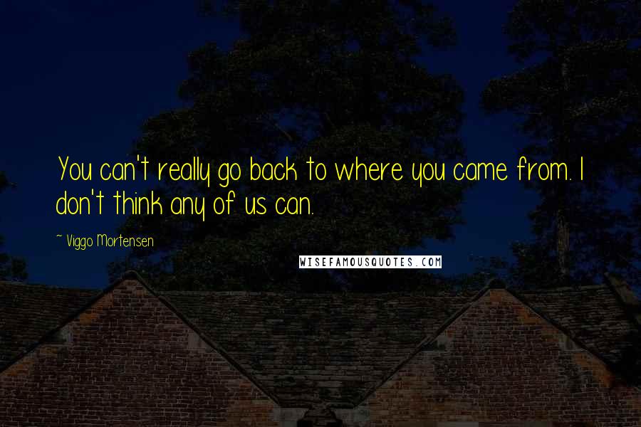 Viggo Mortensen Quotes: You can't really go back to where you came from. I don't think any of us can.