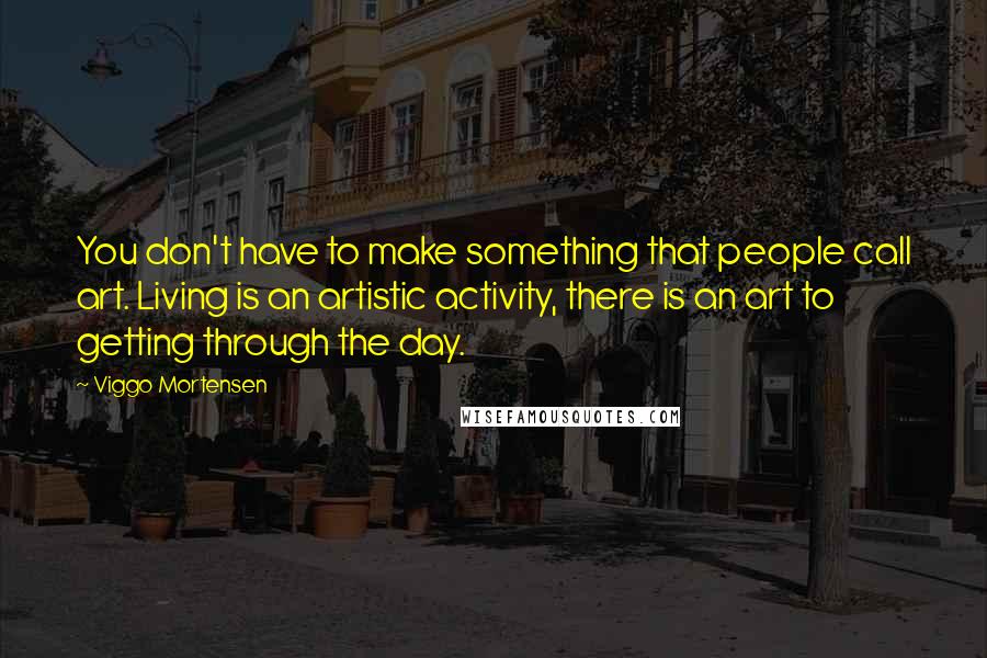 Viggo Mortensen Quotes: You don't have to make something that people call art. Living is an artistic activity, there is an art to getting through the day.