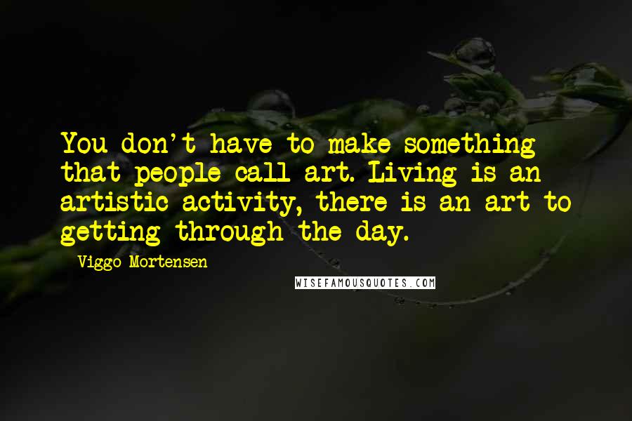 Viggo Mortensen Quotes: You don't have to make something that people call art. Living is an artistic activity, there is an art to getting through the day.