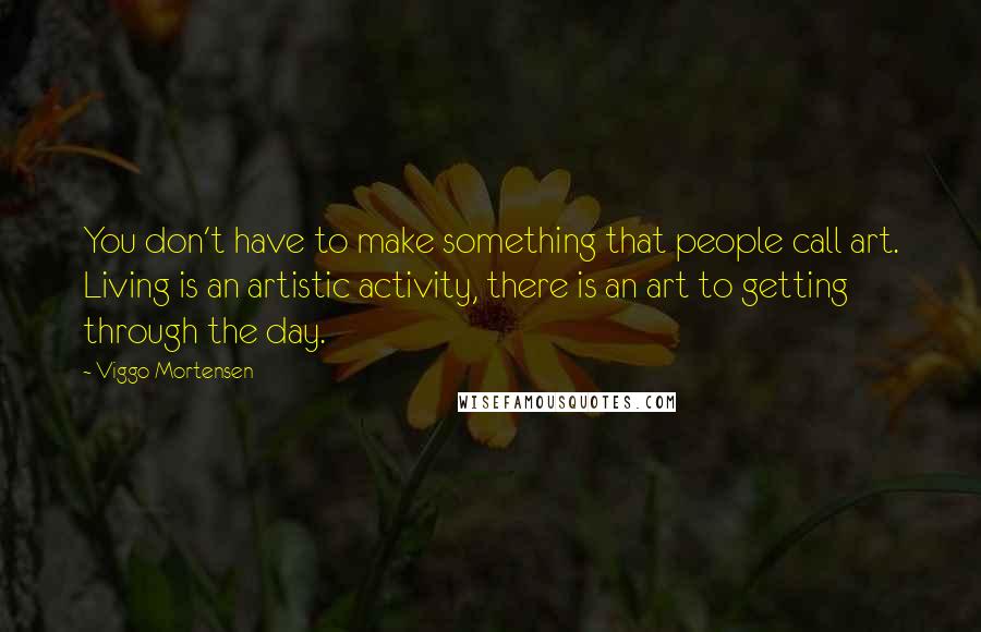 Viggo Mortensen Quotes: You don't have to make something that people call art. Living is an artistic activity, there is an art to getting through the day.