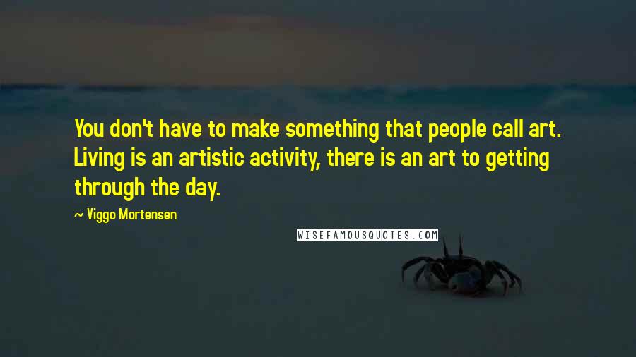 Viggo Mortensen Quotes: You don't have to make something that people call art. Living is an artistic activity, there is an art to getting through the day.