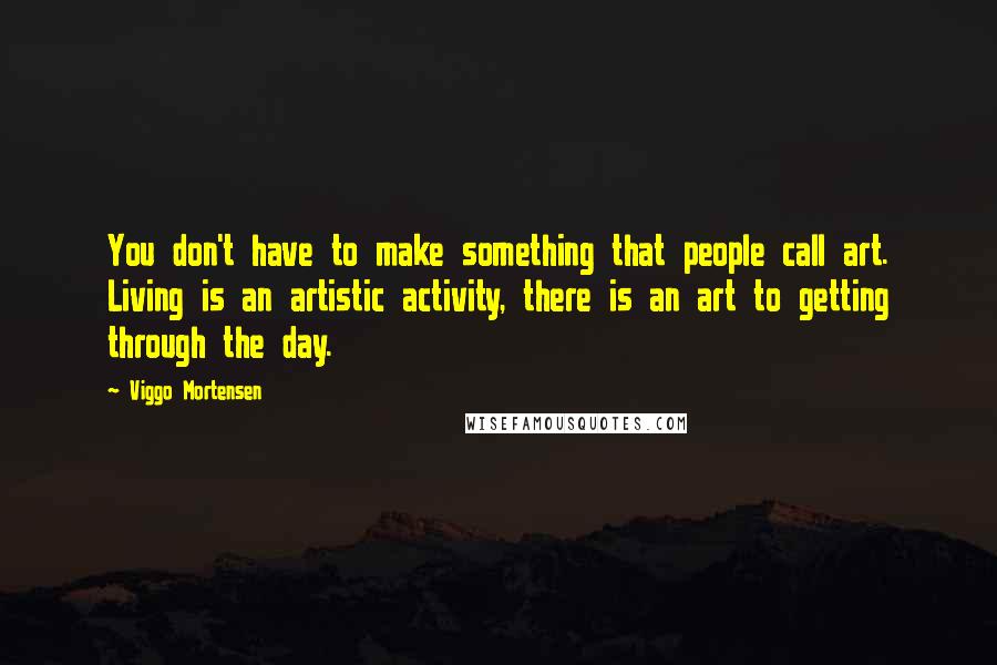Viggo Mortensen Quotes: You don't have to make something that people call art. Living is an artistic activity, there is an art to getting through the day.