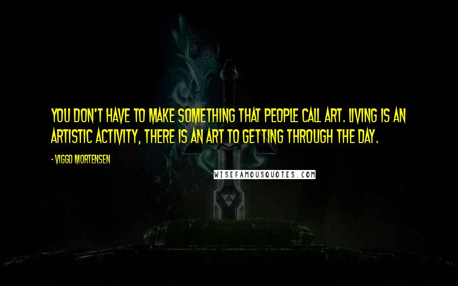 Viggo Mortensen Quotes: You don't have to make something that people call art. Living is an artistic activity, there is an art to getting through the day.