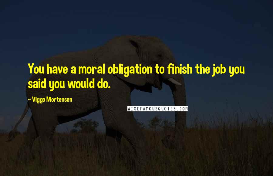 Viggo Mortensen Quotes: You have a moral obligation to finish the job you said you would do.