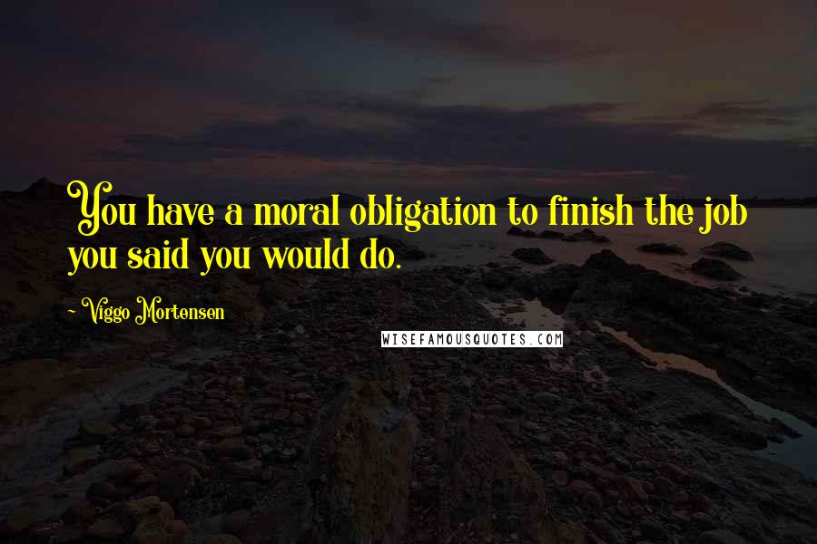 Viggo Mortensen Quotes: You have a moral obligation to finish the job you said you would do.