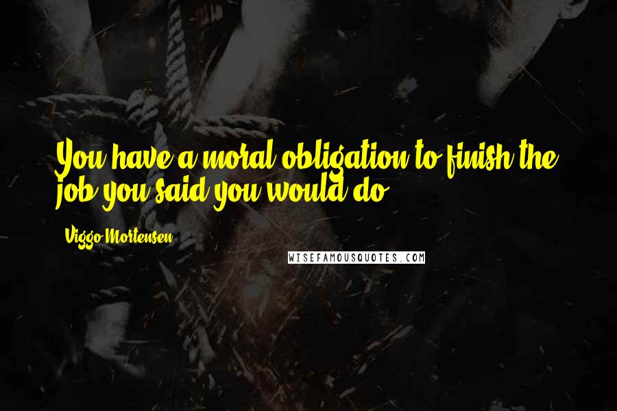 Viggo Mortensen Quotes: You have a moral obligation to finish the job you said you would do.