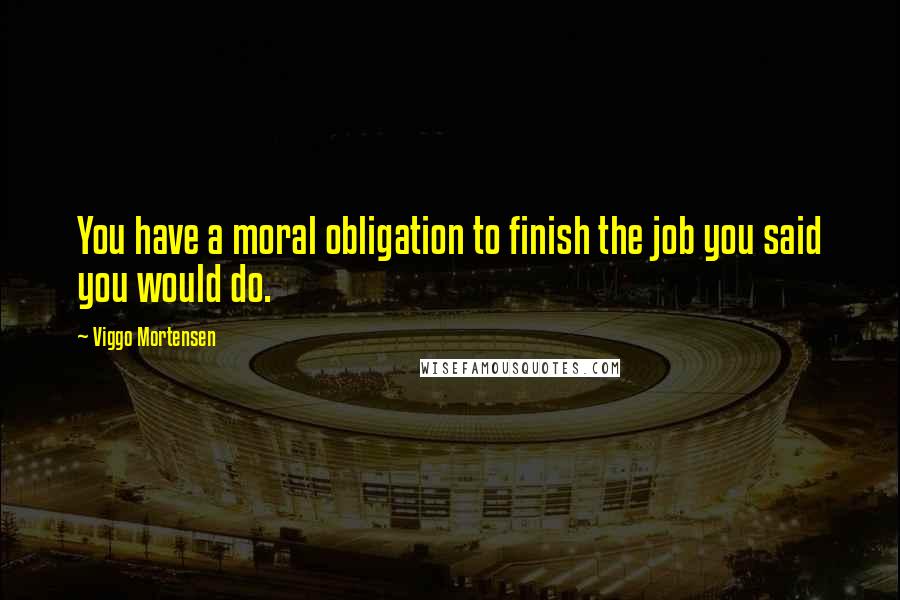 Viggo Mortensen Quotes: You have a moral obligation to finish the job you said you would do.