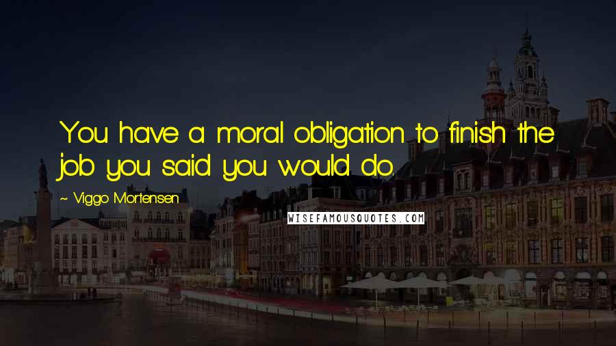 Viggo Mortensen Quotes: You have a moral obligation to finish the job you said you would do.