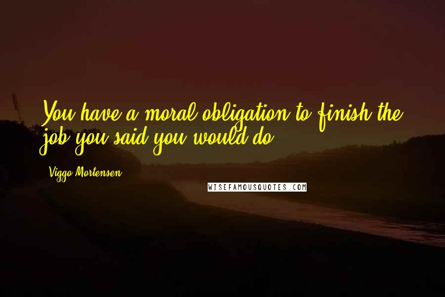 Viggo Mortensen Quotes: You have a moral obligation to finish the job you said you would do.