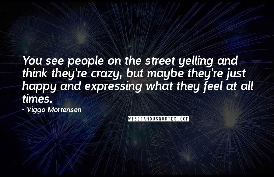 Viggo Mortensen Quotes: You see people on the street yelling and think they're crazy, but maybe they're just happy and expressing what they feel at all times.