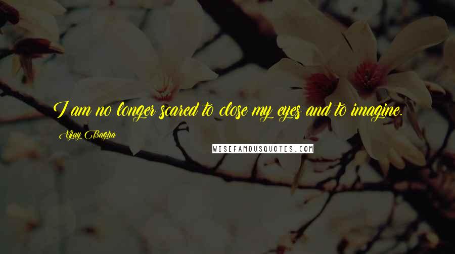 Vijay Bagha Quotes: I am no longer scared to close my eyes and to imagine.