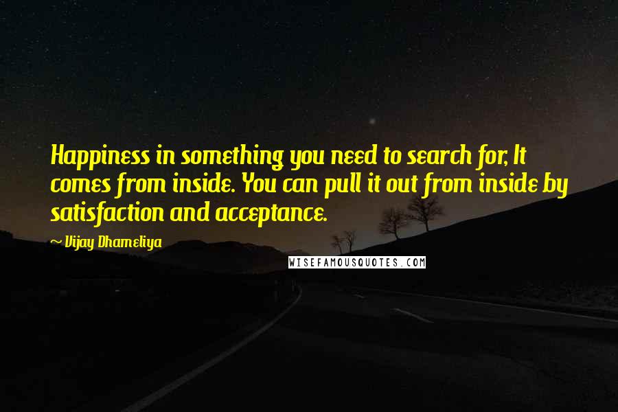 Vijay Dhameliya Quotes: Happiness in something you need to search for, It comes from inside. You can pull it out from inside by satisfaction and acceptance.