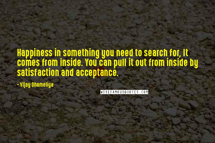 Vijay Dhameliya Quotes: Happiness in something you need to search for, It comes from inside. You can pull it out from inside by satisfaction and acceptance.