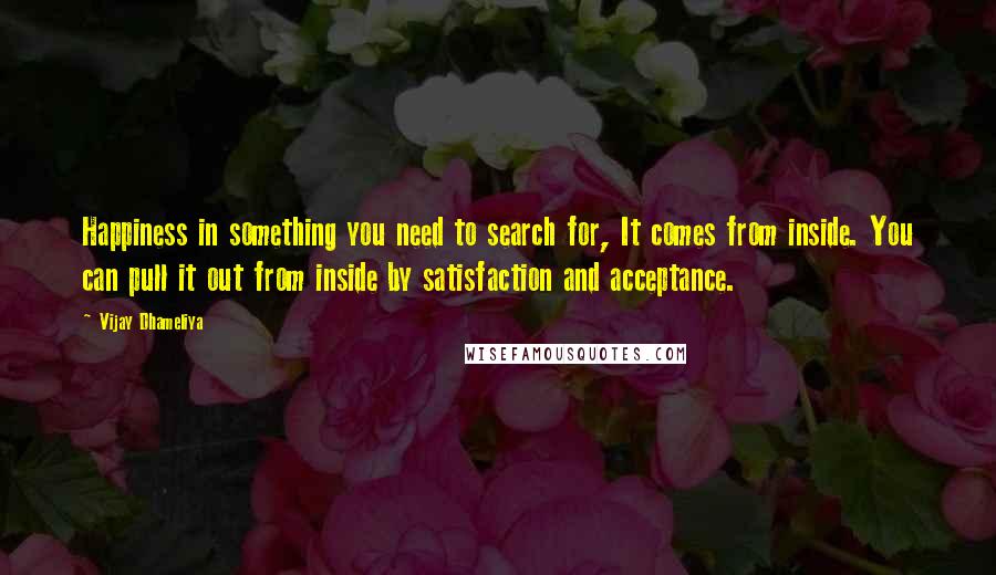 Vijay Dhameliya Quotes: Happiness in something you need to search for, It comes from inside. You can pull it out from inside by satisfaction and acceptance.