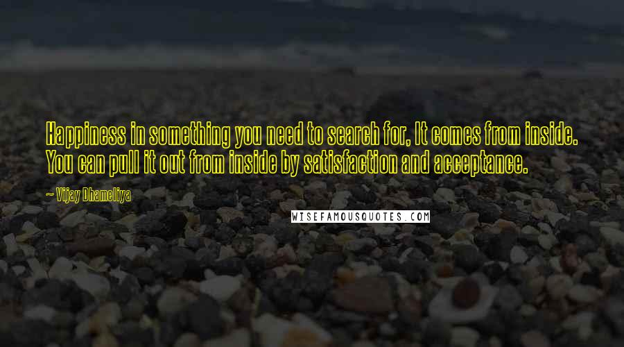 Vijay Dhameliya Quotes: Happiness in something you need to search for, It comes from inside. You can pull it out from inside by satisfaction and acceptance.