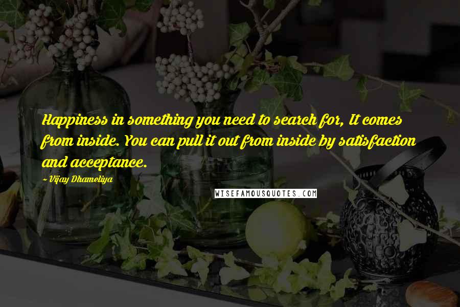 Vijay Dhameliya Quotes: Happiness in something you need to search for, It comes from inside. You can pull it out from inside by satisfaction and acceptance.