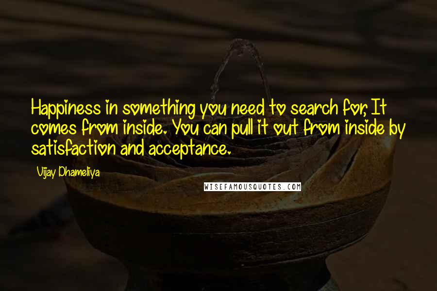 Vijay Dhameliya Quotes: Happiness in something you need to search for, It comes from inside. You can pull it out from inside by satisfaction and acceptance.