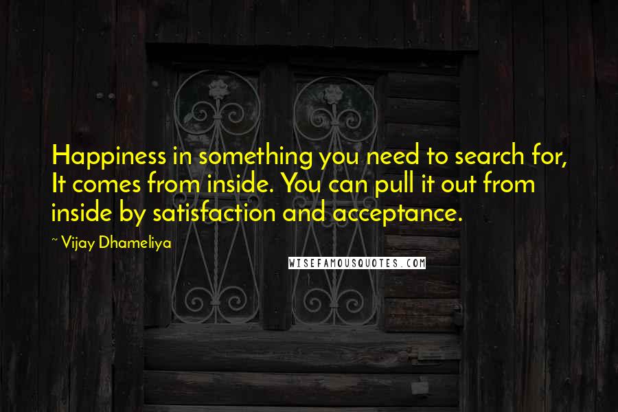 Vijay Dhameliya Quotes: Happiness in something you need to search for, It comes from inside. You can pull it out from inside by satisfaction and acceptance.