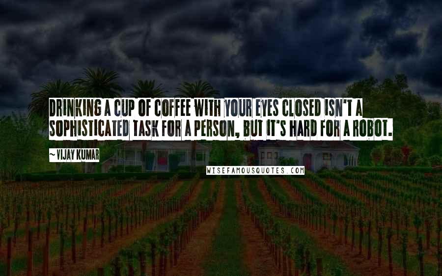 Vijay Kumar Quotes: Drinking a cup of coffee with your eyes closed isn't a sophisticated task for a person, but it's hard for a robot.