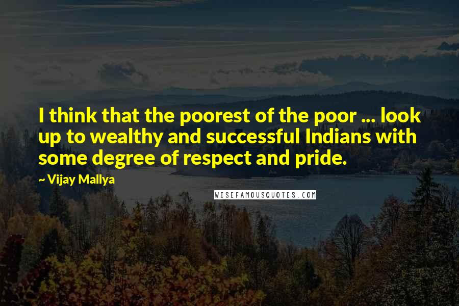 Vijay Mallya Quotes: I think that the poorest of the poor ... look up to wealthy and successful Indians with some degree of respect and pride.