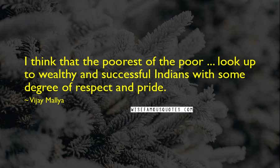 Vijay Mallya Quotes: I think that the poorest of the poor ... look up to wealthy and successful Indians with some degree of respect and pride.