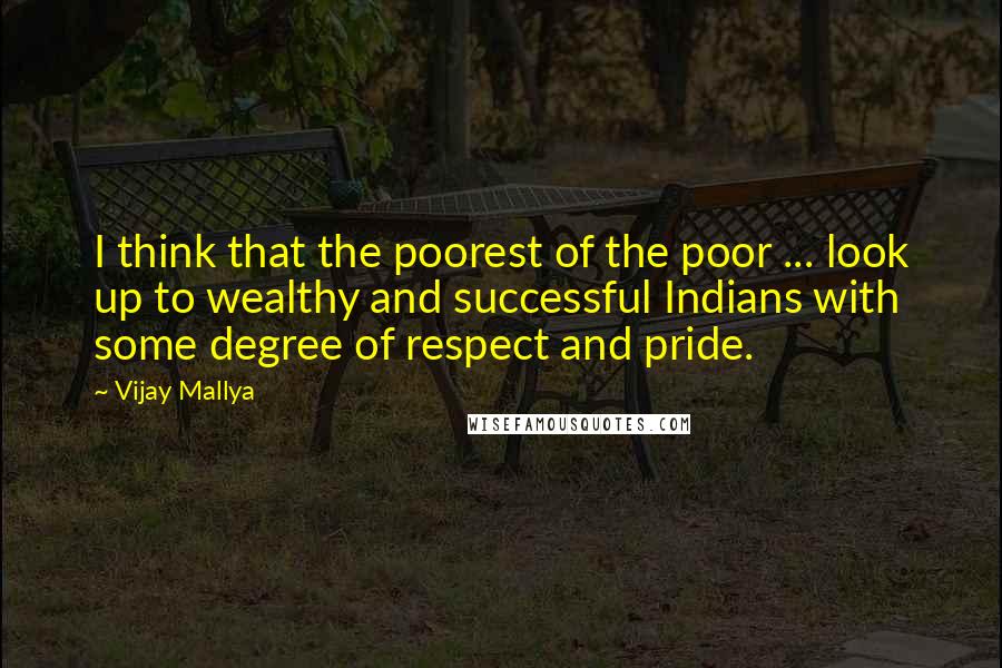 Vijay Mallya Quotes: I think that the poorest of the poor ... look up to wealthy and successful Indians with some degree of respect and pride.