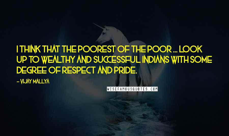 Vijay Mallya Quotes: I think that the poorest of the poor ... look up to wealthy and successful Indians with some degree of respect and pride.