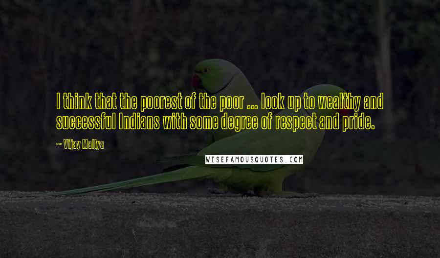 Vijay Mallya Quotes: I think that the poorest of the poor ... look up to wealthy and successful Indians with some degree of respect and pride.
