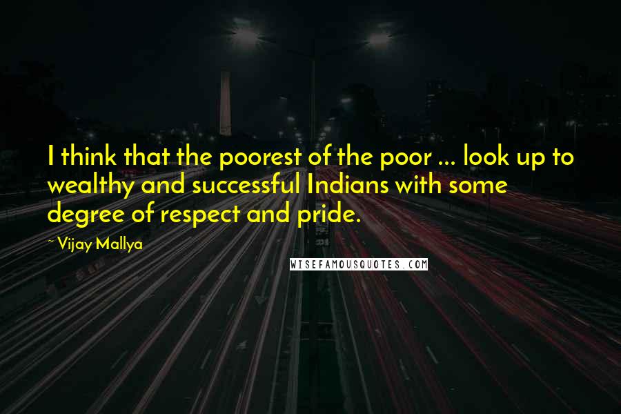 Vijay Mallya Quotes: I think that the poorest of the poor ... look up to wealthy and successful Indians with some degree of respect and pride.