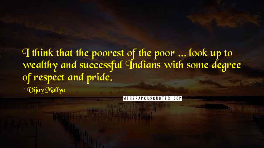 Vijay Mallya Quotes: I think that the poorest of the poor ... look up to wealthy and successful Indians with some degree of respect and pride.