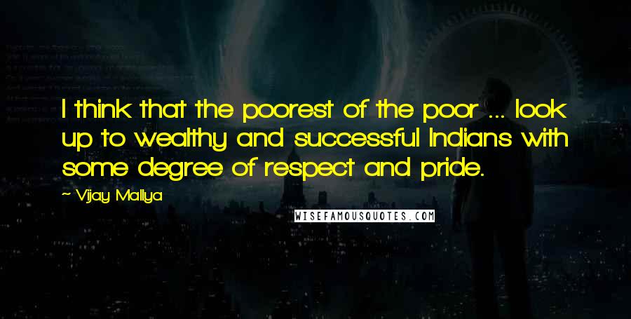 Vijay Mallya Quotes: I think that the poorest of the poor ... look up to wealthy and successful Indians with some degree of respect and pride.