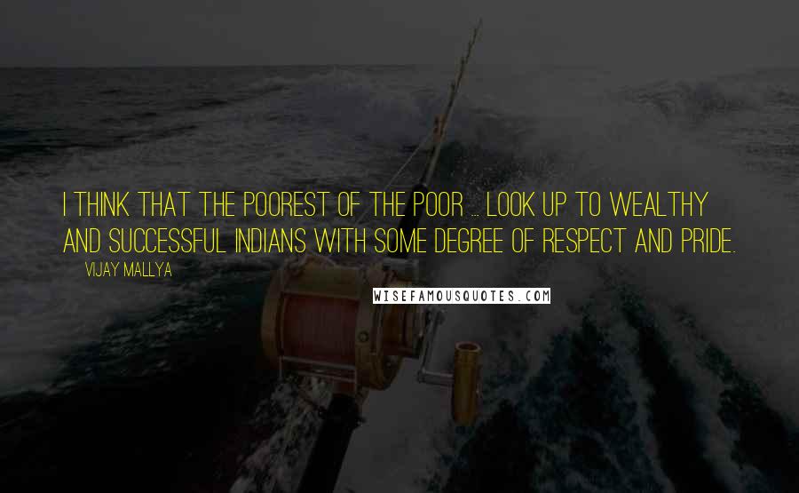 Vijay Mallya Quotes: I think that the poorest of the poor ... look up to wealthy and successful Indians with some degree of respect and pride.