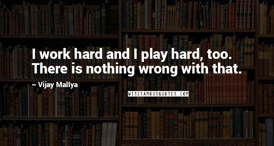 Vijay Mallya Quotes: I work hard and I play hard, too. There is nothing wrong with that.
