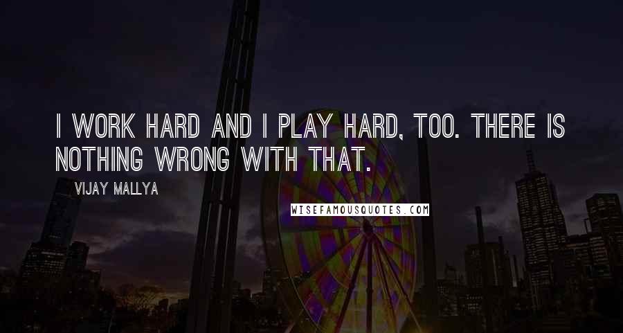 Vijay Mallya Quotes: I work hard and I play hard, too. There is nothing wrong with that.