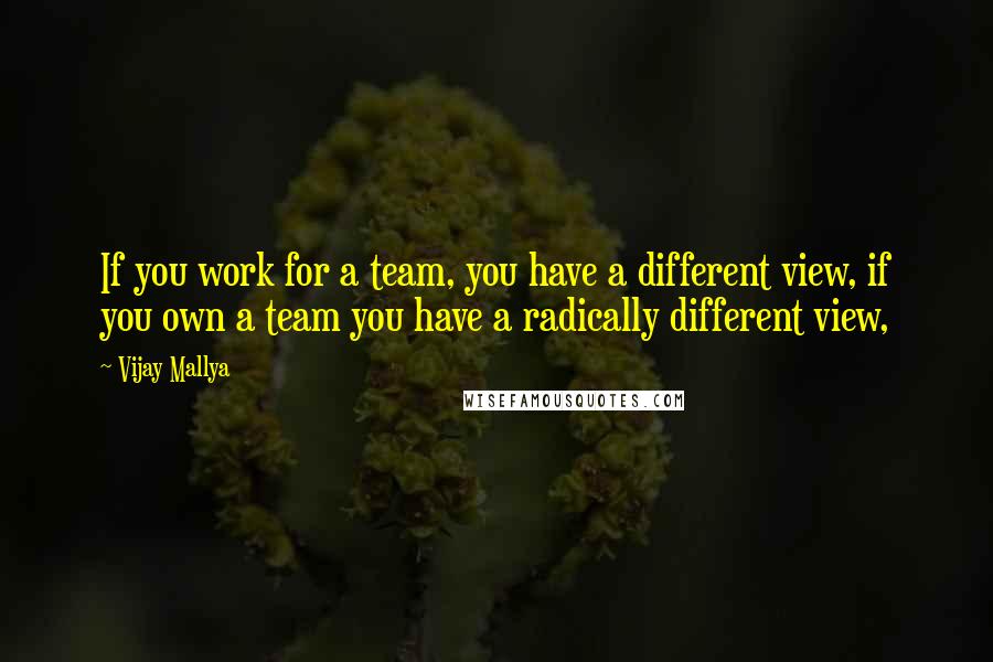 Vijay Mallya Quotes: If you work for a team, you have a different view, if you own a team you have a radically different view,