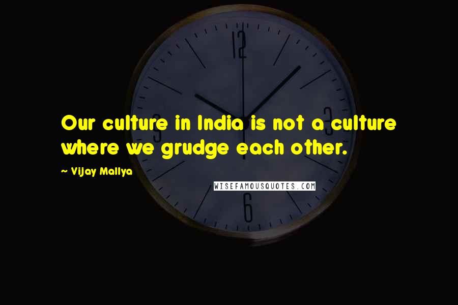 Vijay Mallya Quotes: Our culture in India is not a culture where we grudge each other.