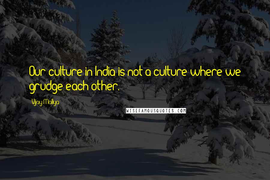 Vijay Mallya Quotes: Our culture in India is not a culture where we grudge each other.