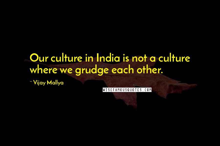 Vijay Mallya Quotes: Our culture in India is not a culture where we grudge each other.