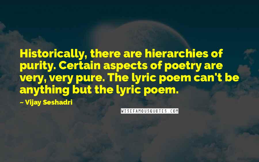 Vijay Seshadri Quotes: Historically, there are hierarchies of purity. Certain aspects of poetry are very, very pure. The lyric poem can't be anything but the lyric poem.