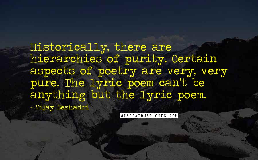 Vijay Seshadri Quotes: Historically, there are hierarchies of purity. Certain aspects of poetry are very, very pure. The lyric poem can't be anything but the lyric poem.