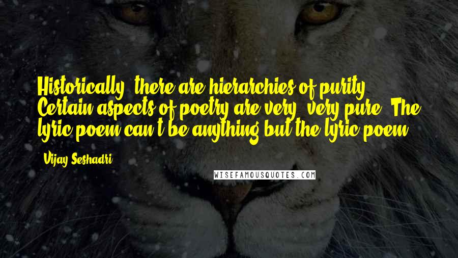 Vijay Seshadri Quotes: Historically, there are hierarchies of purity. Certain aspects of poetry are very, very pure. The lyric poem can't be anything but the lyric poem.