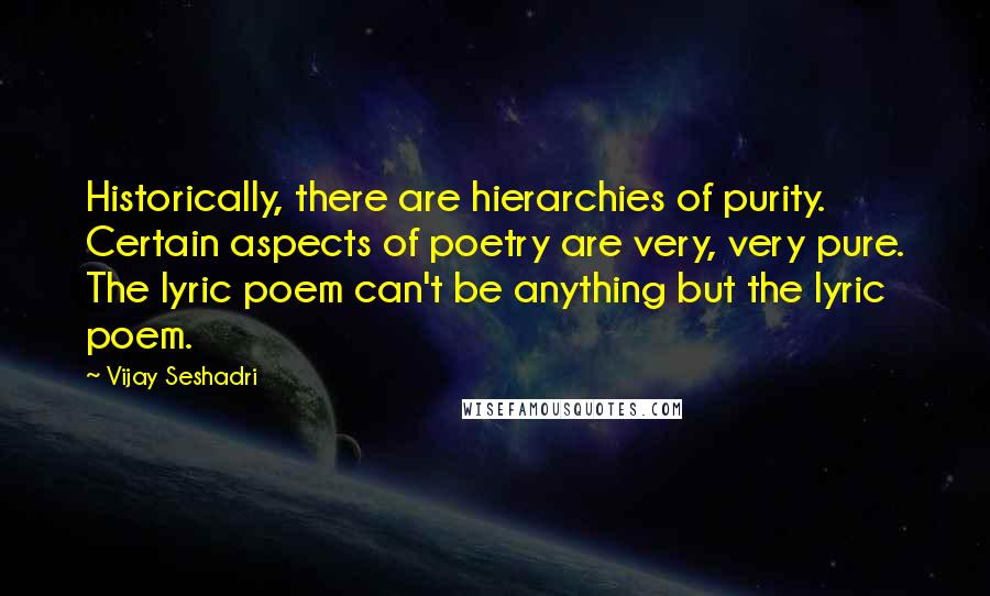 Vijay Seshadri Quotes: Historically, there are hierarchies of purity. Certain aspects of poetry are very, very pure. The lyric poem can't be anything but the lyric poem.