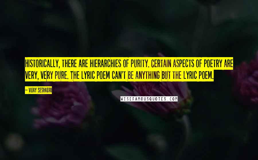 Vijay Seshadri Quotes: Historically, there are hierarchies of purity. Certain aspects of poetry are very, very pure. The lyric poem can't be anything but the lyric poem.