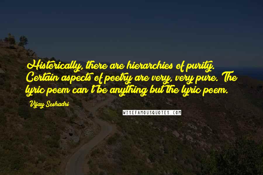 Vijay Seshadri Quotes: Historically, there are hierarchies of purity. Certain aspects of poetry are very, very pure. The lyric poem can't be anything but the lyric poem.